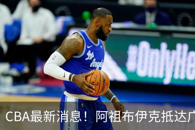 CBA最新消息！阿祖布伊克抵达广东，辽宁确定新核心，高诗岩自宣缺席第一阶段